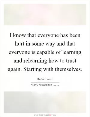 I know that everyone has been hurt in some way and that everyone is capable of learning and relearning how to trust again. Starting with themselves Picture Quote #1