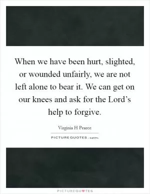 When we have been hurt, slighted, or wounded unfairly, we are not left alone to bear it. We can get on our knees and ask for the Lord’s help to forgive Picture Quote #1