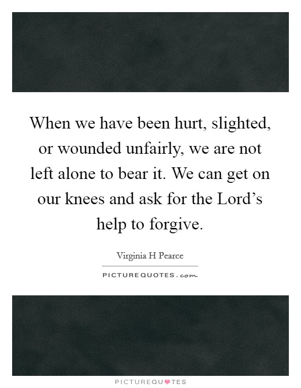When we have been hurt, slighted, or wounded unfairly, we are not left alone to bear it. We can get on our knees and ask for the Lord's help to forgive. Picture Quote #1
