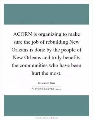 ACORN is organizing to make sure the job of rebuilding New Orleans is done by the people of New Orleans and truly benefits the communities who have been hurt the most Picture Quote #1