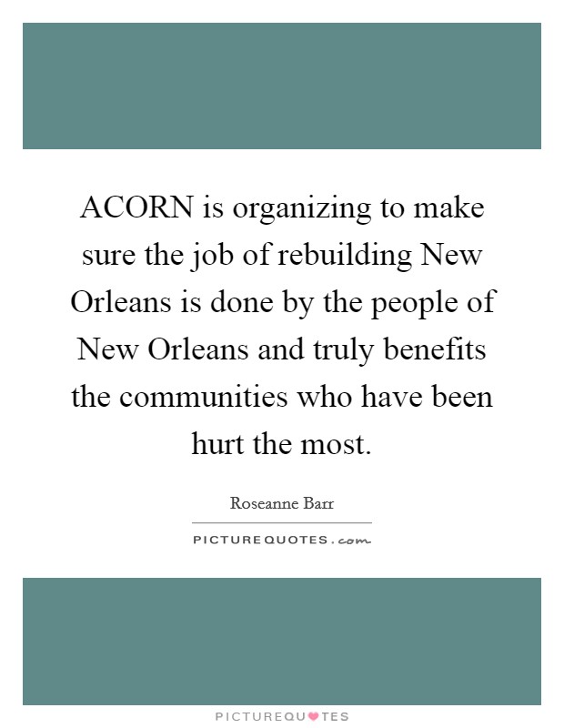 ACORN is organizing to make sure the job of rebuilding New Orleans is done by the people of New Orleans and truly benefits the communities who have been hurt the most. Picture Quote #1