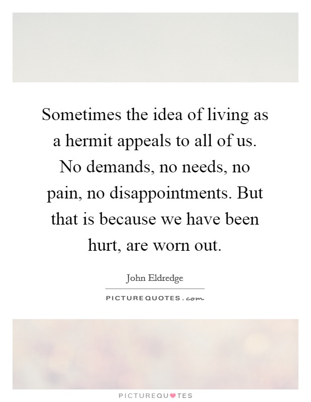 Sometimes the idea of living as a hermit appeals to all of us. No demands, no needs, no pain, no disappointments. But that is because we have been hurt, are worn out. Picture Quote #1