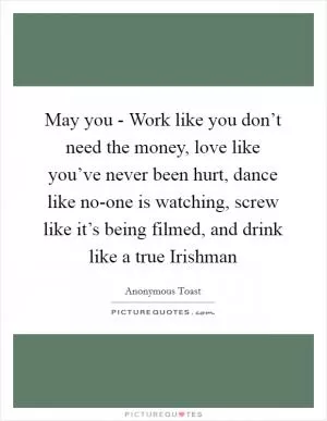 May you - Work like you don’t need the money, love like you’ve never been hurt, dance like no-one is watching, screw like it’s being filmed, and drink like a true Irishman Picture Quote #1