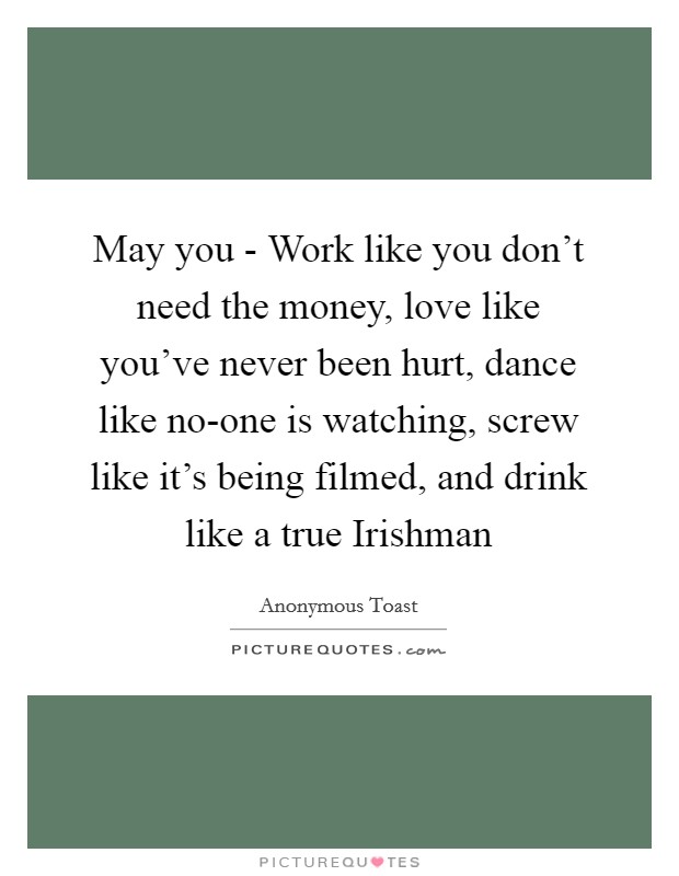 May you - Work like you don't need the money, love like you've never been hurt, dance like no-one is watching, screw like it's being filmed, and drink like a true Irishman Picture Quote #1