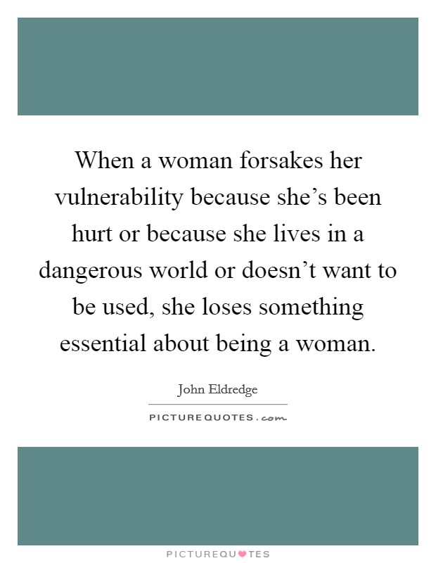 When a woman forsakes her vulnerability because she's been hurt or because she lives in a dangerous world or doesn't want to be used, she loses something essential about being a woman. Picture Quote #1