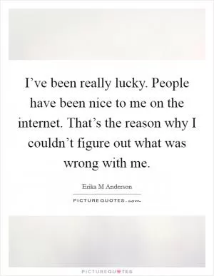 I’ve been really lucky. People have been nice to me on the internet. That’s the reason why I couldn’t figure out what was wrong with me Picture Quote #1