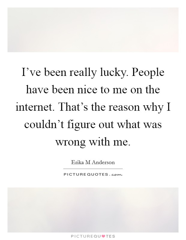 I've been really lucky. People have been nice to me on the internet. That's the reason why I couldn't figure out what was wrong with me. Picture Quote #1