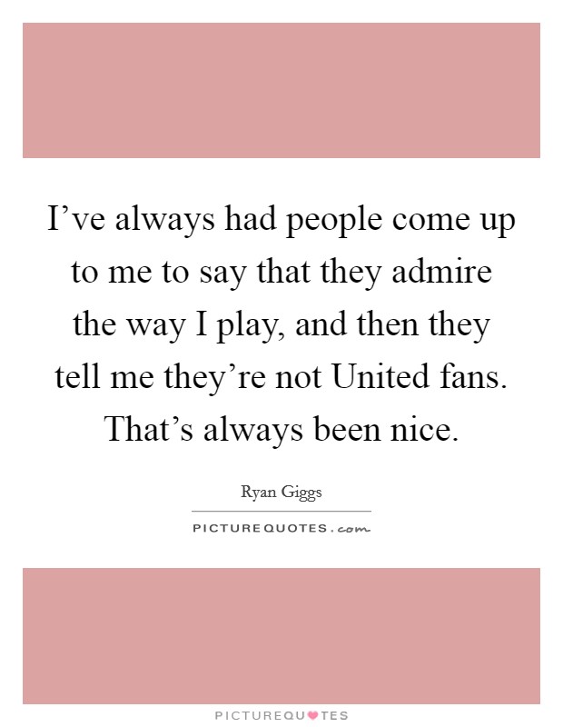 I've always had people come up to me to say that they admire the way I play, and then they tell me they're not United fans. That's always been nice. Picture Quote #1