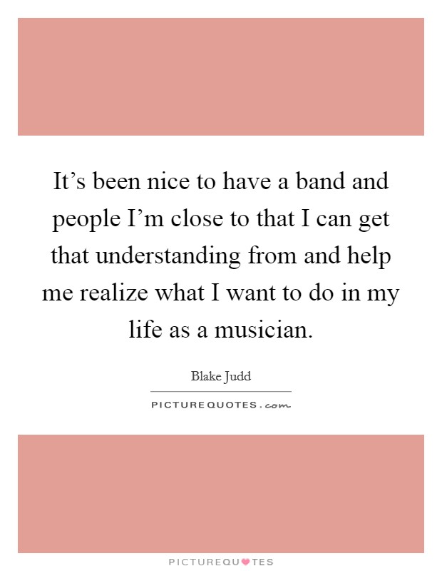 It's been nice to have a band and people I'm close to that I can get that understanding from and help me realize what I want to do in my life as a musician. Picture Quote #1