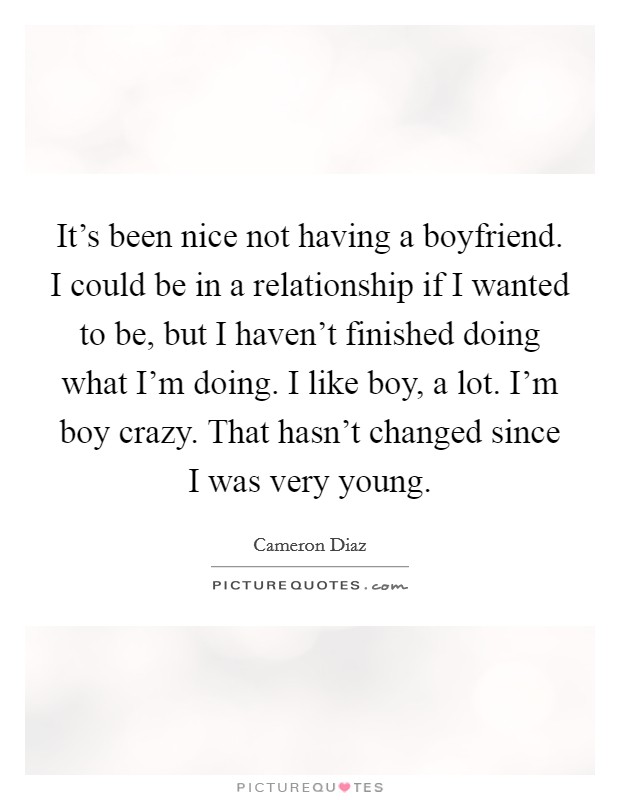 It's been nice not having a boyfriend. I could be in a relationship if I wanted to be, but I haven't finished doing what I'm doing. I like boy, a lot. I'm boy crazy. That hasn't changed since I was very young. Picture Quote #1