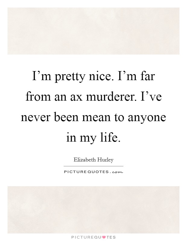 I'm pretty nice. I'm far from an ax murderer. I've never been mean to anyone in my life. Picture Quote #1