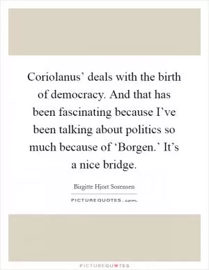 Coriolanus’ deals with the birth of democracy. And that has been fascinating because I’ve been talking about politics so much because of ‘Borgen.’ It’s a nice bridge Picture Quote #1