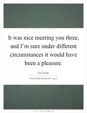 It was nice meeting you three, and I’m sure under different circumstances it would have been a pleasure Picture Quote #1