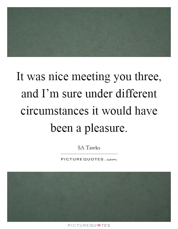It was nice meeting you three, and I'm sure under different circumstances it would have been a pleasure. Picture Quote #1