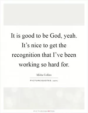 It is good to be God, yeah. It’s nice to get the recognition that I’ve been working so hard for Picture Quote #1