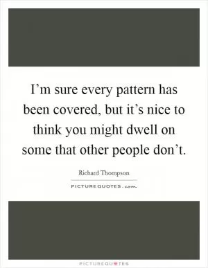 I’m sure every pattern has been covered, but it’s nice to think you might dwell on some that other people don’t Picture Quote #1