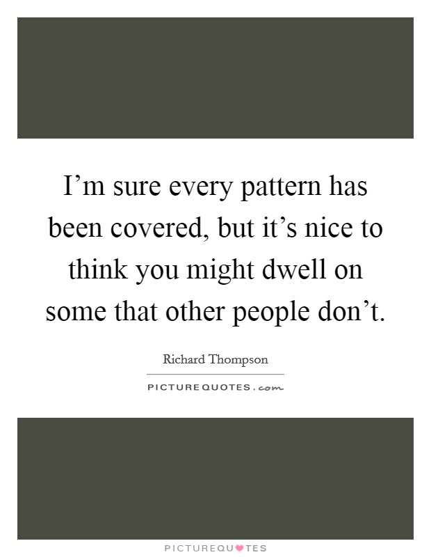 I'm sure every pattern has been covered, but it's nice to think you might dwell on some that other people don't. Picture Quote #1