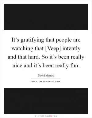 It’s gratifying that people are watching that [Veep] intently and that hard. So it’s been really nice and it’s been really fun Picture Quote #1