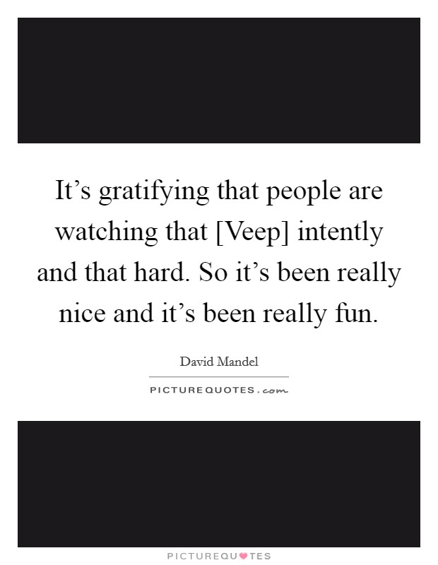 It's gratifying that people are watching that [Veep] intently and that hard. So it's been really nice and it's been really fun. Picture Quote #1