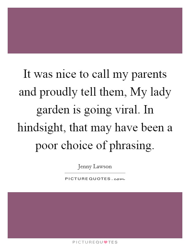 It was nice to call my parents and proudly tell them, My lady garden is going viral. In hindsight, that may have been a poor choice of phrasing. Picture Quote #1