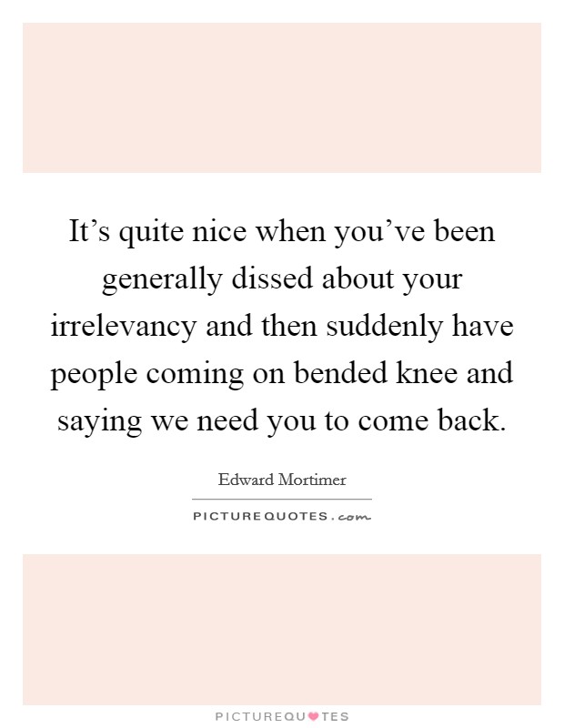 It's quite nice when you've been generally dissed about your irrelevancy and then suddenly have people coming on bended knee and saying we need you to come back. Picture Quote #1