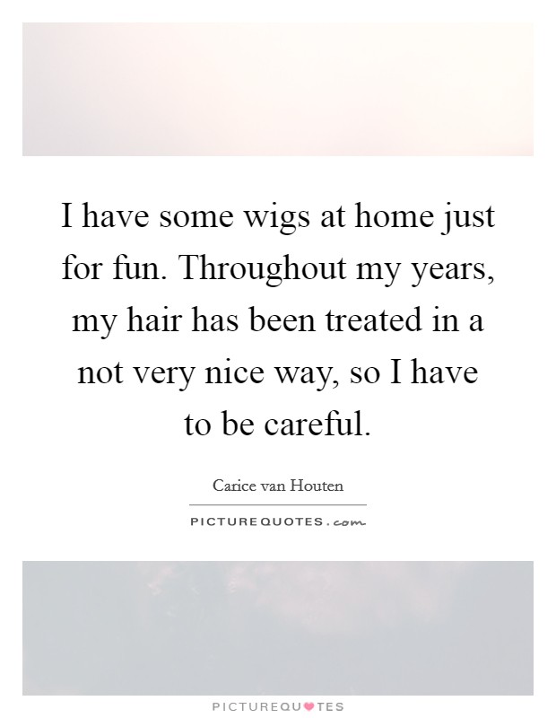 I have some wigs at home just for fun. Throughout my years, my hair has been treated in a not very nice way, so I have to be careful. Picture Quote #1