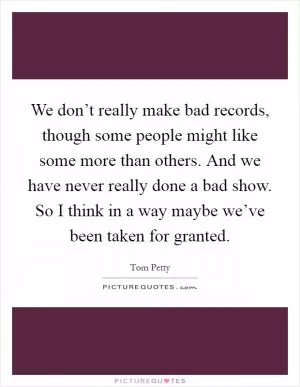 We don’t really make bad records, though some people might like some more than others. And we have never really done a bad show. So I think in a way maybe we’ve been taken for granted Picture Quote #1