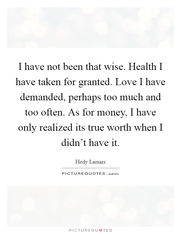 I have not been that wise. Health I have taken for granted. Love I have demanded, perhaps too much and too often. As for money, I have only realized its true worth when I didn't have it. Picture Quote #1