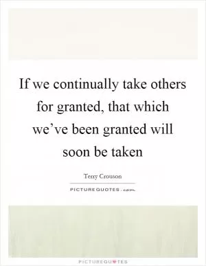 If we continually take others for granted, that which we’ve been granted will soon be taken Picture Quote #1