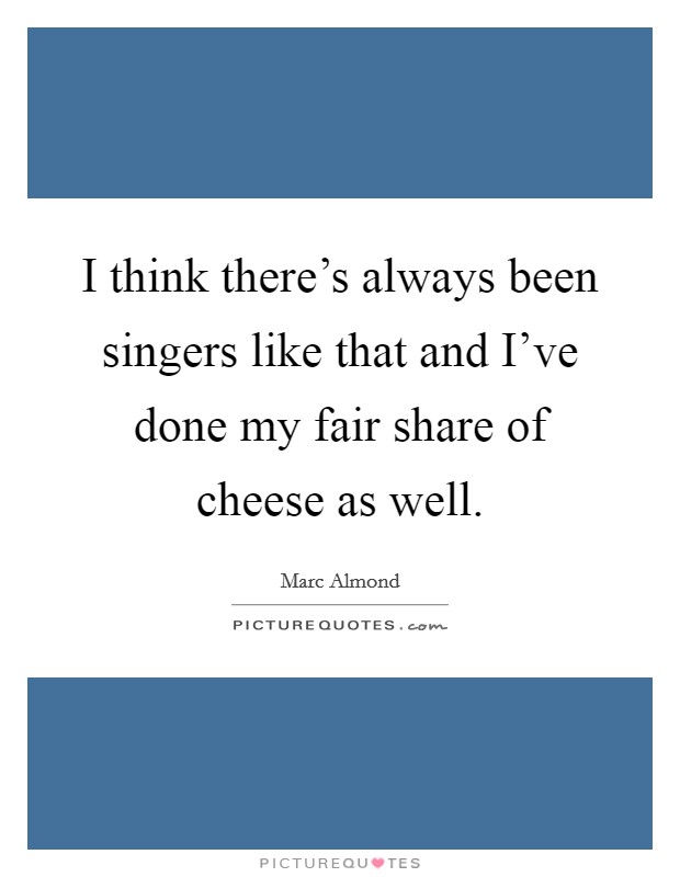 I think there's always been singers like that and I've done my fair share of cheese as well. Picture Quote #1
