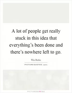A lot of people get really stuck in this idea that everything’s been done and there’s nowhere left to go Picture Quote #1