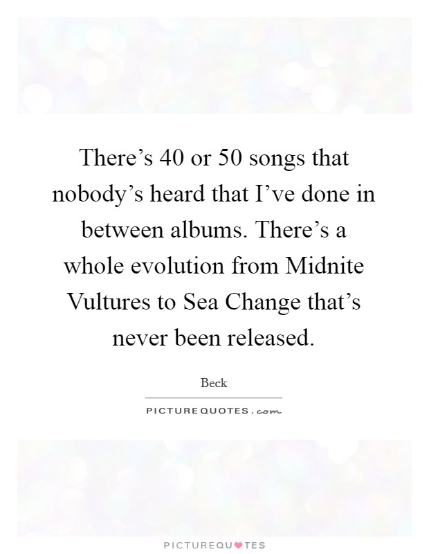 There's 40 or 50 songs that nobody's heard that I've done in between albums. There's a whole evolution from Midnite Vultures to Sea Change that's never been released. Picture Quote #1