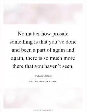 No matter how prosaic something is that you’ve done and been a part of again and again, there is so much more there that you haven’t seen Picture Quote #1