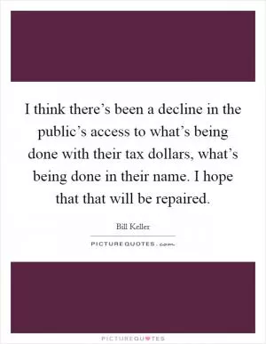 I think there’s been a decline in the public’s access to what’s being done with their tax dollars, what’s being done in their name. I hope that that will be repaired Picture Quote #1