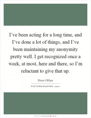 I’ve been acting for a long time, and I’ve done a lot of things, and I’ve been maintaining my anonymity pretty well. I get recognized once a week, at most, here and there, so I’m reluctant to give that up Picture Quote #1