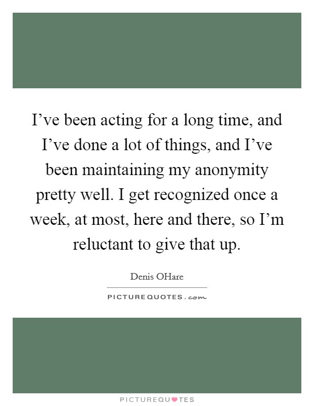 I've been acting for a long time, and I've done a lot of things, and I've been maintaining my anonymity pretty well. I get recognized once a week, at most, here and there, so I'm reluctant to give that up. Picture Quote #1