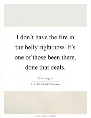 I don’t have the fire in the belly right now. It’s one of those been there, done that deals Picture Quote #1