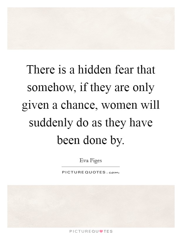 There is a hidden fear that somehow, if they are only given a chance, women will suddenly do as they have been done by. Picture Quote #1