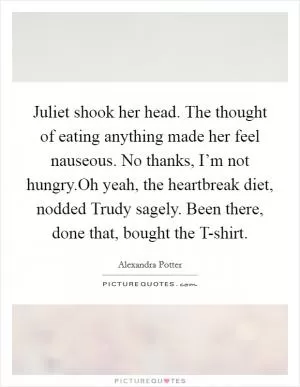 Juliet shook her head. The thought of eating anything made her feel nauseous. No thanks, I’m not hungry.Oh yeah, the heartbreak diet, nodded Trudy sagely. Been there, done that, bought the T-shirt Picture Quote #1