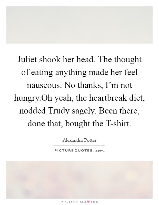 Juliet shook her head. The thought of eating anything made her feel nauseous. No thanks, I'm not hungry.Oh yeah, the heartbreak diet, nodded Trudy sagely. Been there, done that, bought the T-shirt. Picture Quote #1