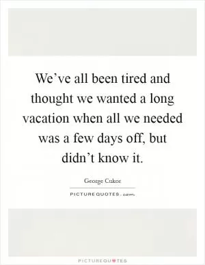 We’ve all been tired and thought we wanted a long vacation when all we needed was a few days off, but didn’t know it Picture Quote #1