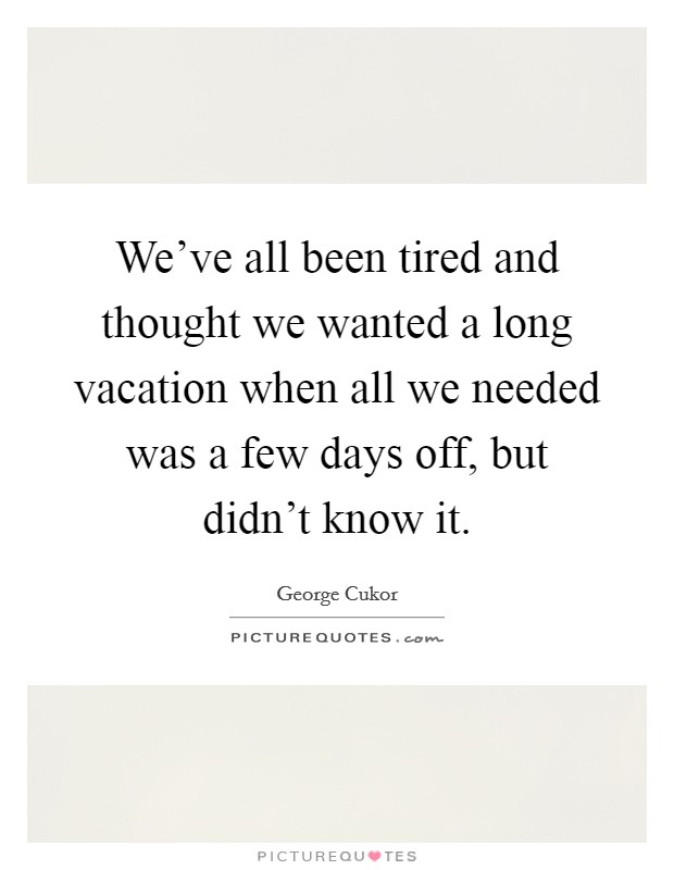 We've all been tired and thought we wanted a long vacation when all we needed was a few days off, but didn't know it. Picture Quote #1