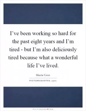 I’ve been working so hard for the past eight years and I’m tired - but I’m also deliciously tired because what a wonderful life I’ve lived Picture Quote #1