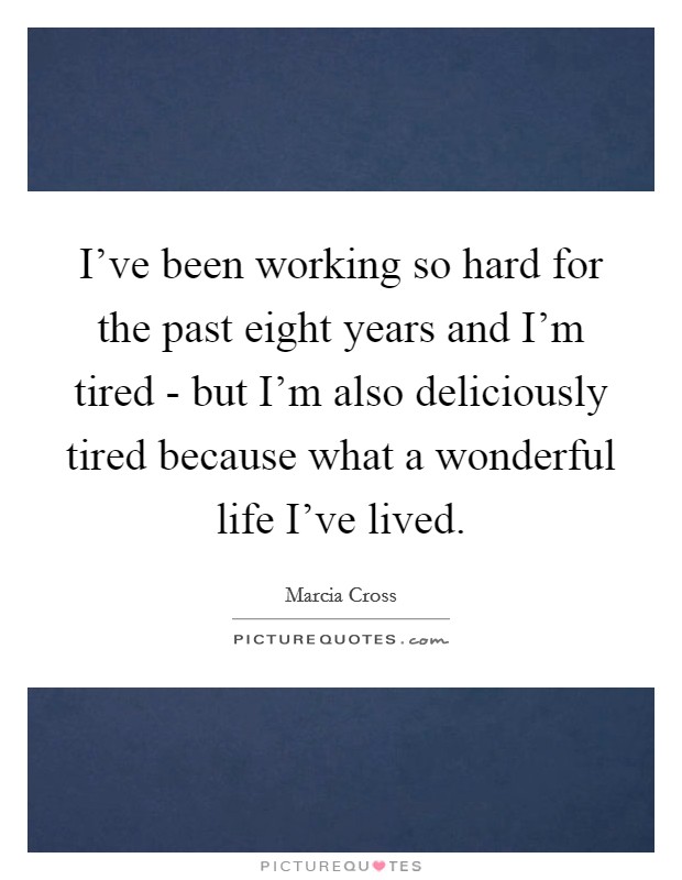 I've been working so hard for the past eight years and I'm tired - but I'm also deliciously tired because what a wonderful life I've lived. Picture Quote #1