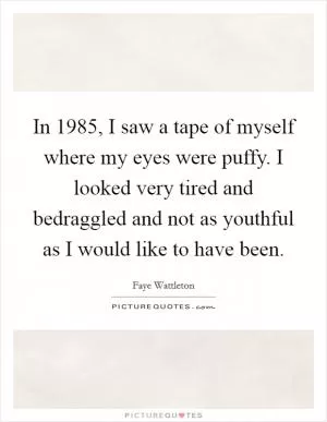 In 1985, I saw a tape of myself where my eyes were puffy. I looked very tired and bedraggled and not as youthful as I would like to have been Picture Quote #1