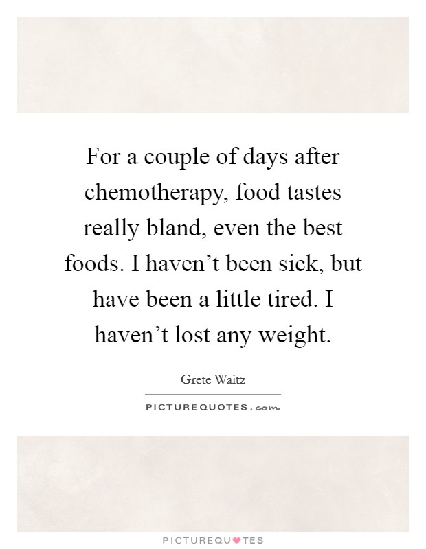 For a couple of days after chemotherapy, food tastes really bland, even the best foods. I haven't been sick, but have been a little tired. I haven't lost any weight. Picture Quote #1