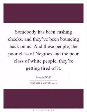 Somebody has been cashing checks, and they’ve been bouncing back on us. And these people, the poor class of Negroes and the poor class of white people, they’re getting tired of it Picture Quote #1