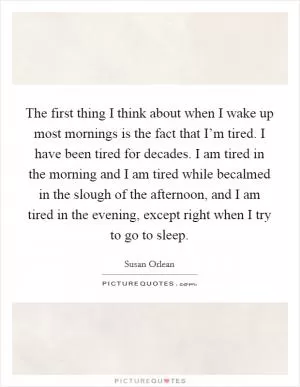 The first thing I think about when I wake up most mornings is the fact that I’m tired. I have been tired for decades. I am tired in the morning and I am tired while becalmed in the slough of the afternoon, and I am tired in the evening, except right when I try to go to sleep Picture Quote #1