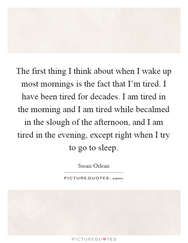 The first thing I think about when I wake up most mornings is the fact that I'm tired. I have been tired for decades. I am tired in the morning and I am tired while becalmed in the slough of the afternoon, and I am tired in the evening, except right when I try to go to sleep. Picture Quote #1