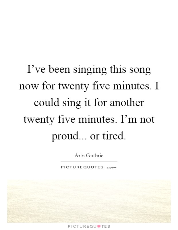 I've been singing this song now for twenty five minutes. I could sing it for another twenty five minutes. I'm not proud... or tired. Picture Quote #1